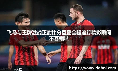 飞马与王牌激战正酣比分直播全程追踪精彩瞬间不容错过