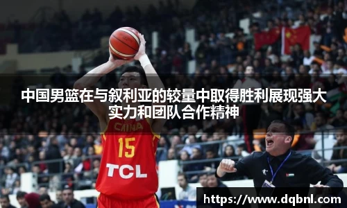 中国男篮在与叙利亚的较量中取得胜利展现强大实力和团队合作精神
